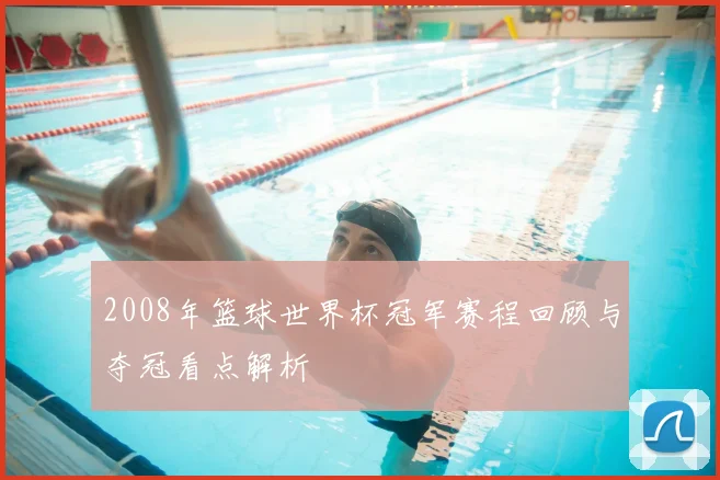 2008年篮球世界杯冠军赛程回顾与夺冠看点解析