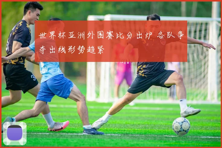 世界杯亚洲外围赛比分出炉 各队争夺出线形势趋紧