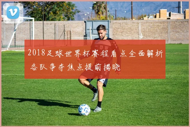 2018足球世界杯赛程看点全面解析 各队争夺焦点提前揭晓