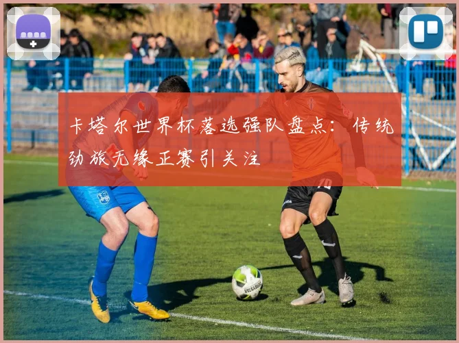 卡塔尔世界杯落选强队盘点:传统劲旅无缘正赛引关注