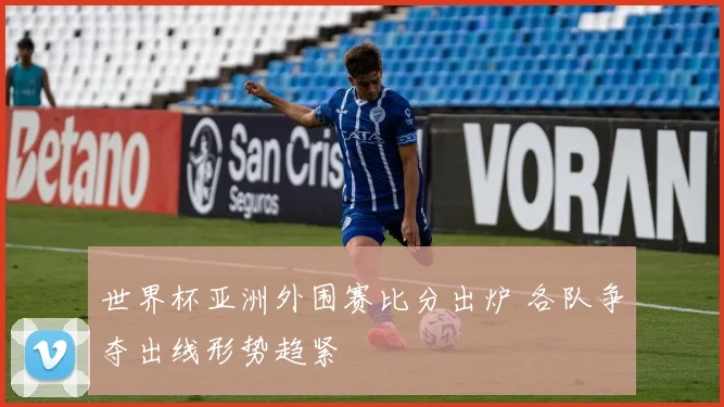 世界杯亚洲外围赛比分出炉 各队争夺出线形势趋紧